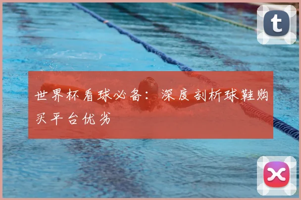 世界杯看球必备：深度剖析球鞋购买平台优劣