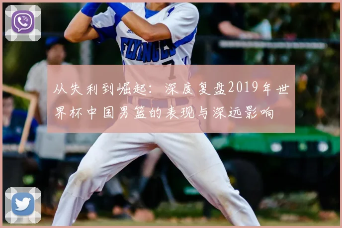 从失利到崛起:深度复盘2019年世界杯中国男篮的表现与深远影响