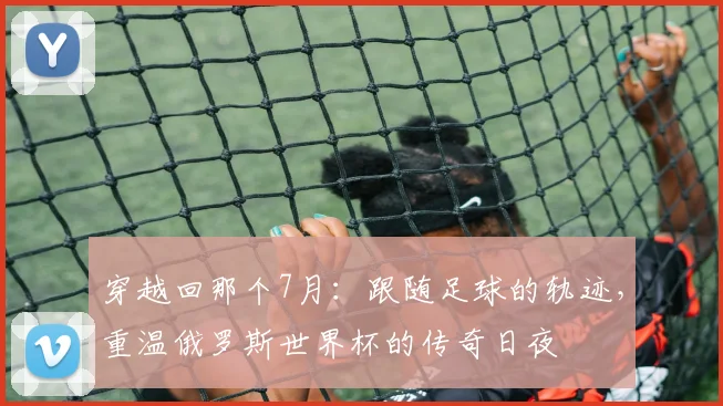 穿越回那个7月:跟随足球的轨迹,重温俄罗斯世界杯的传奇日夜