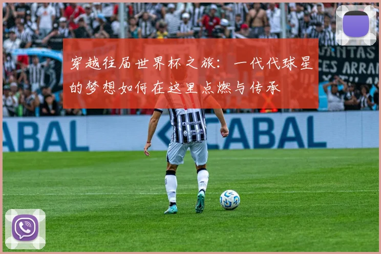 穿越往届世界杯之旅:一代代球星的梦想如何在这里点燃与传承