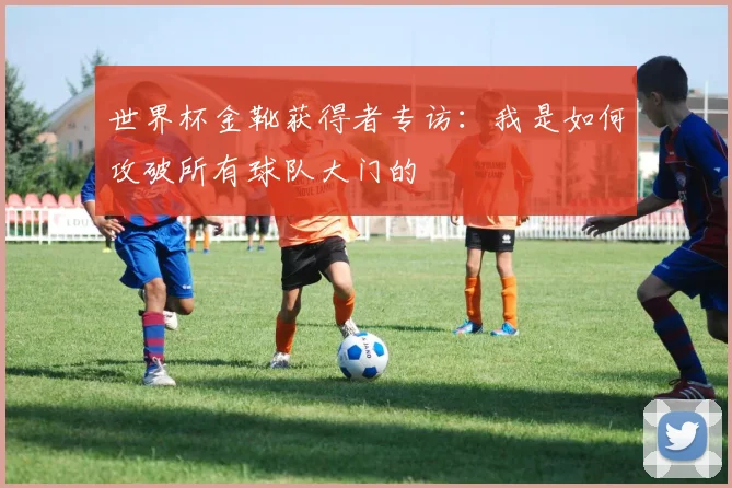 世界杯金靴获得者专访：我是如何攻破所有球队大门的