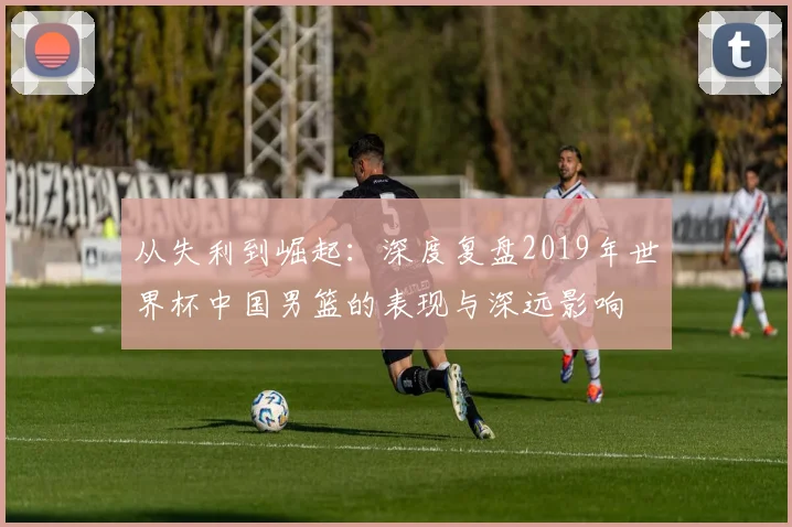 从失利到崛起:深度复盘2019年世界杯中国男篮的表现与深远影响