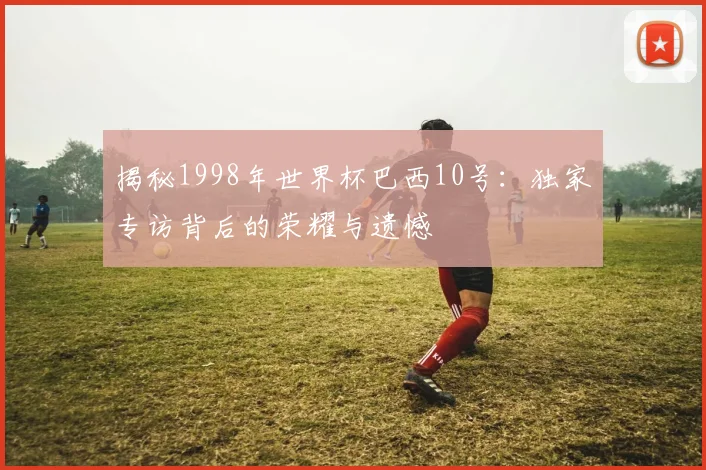 揭秘1998年世界杯巴西10号：独家专访背后的荣耀与遗憾