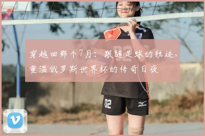 穿越回那个7月:跟随足球的轨迹,重温俄罗斯世界杯的传奇日夜