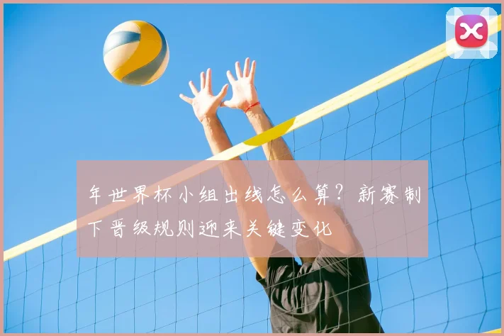 年世界杯小组出线怎么算?新赛制下晋级规则迎来关键变化