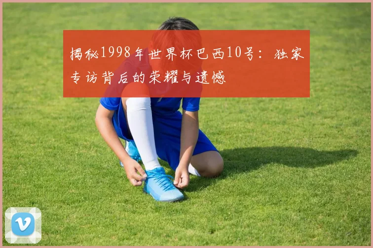 揭秘1998年世界杯巴西10号：独家专访背后的荣耀与遗憾