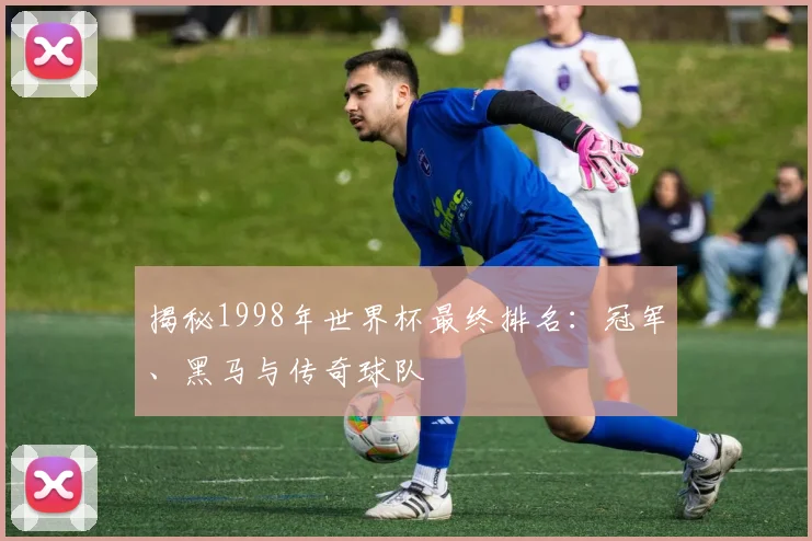 揭秘1998年世界杯最终排名：冠军、黑马与传奇球队